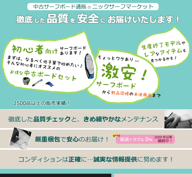 ニックサーフが支持されるワケ!「徹底した品質チェックと、きめ細やかなメンテナンス」「コンディションは正確に…誠実な情報提供に努めます!」「 厳重梱包で安心のお届け!梱包トラブル0%継続中!」