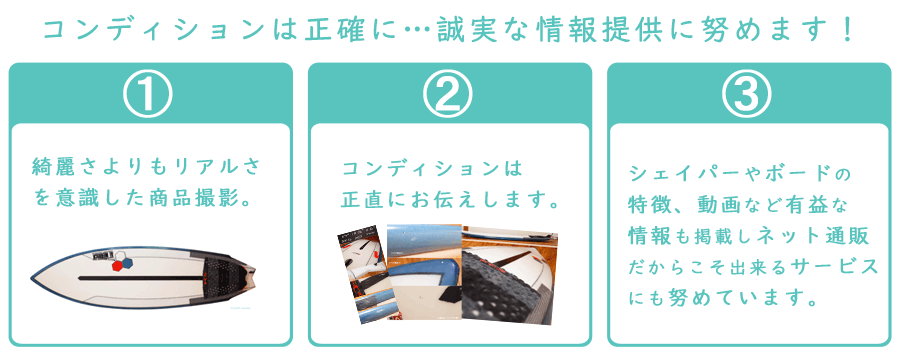 コンディションは正確に…誠実な情報提供に努めます！綺麗さよりもリアルさを意識した商品撮影。 コンディションは正直にお伝えします。 シェイパー、ボードの特徴、動画など有益な情報も掲載しネット通販だからこそ出来るサービスにも努めています。